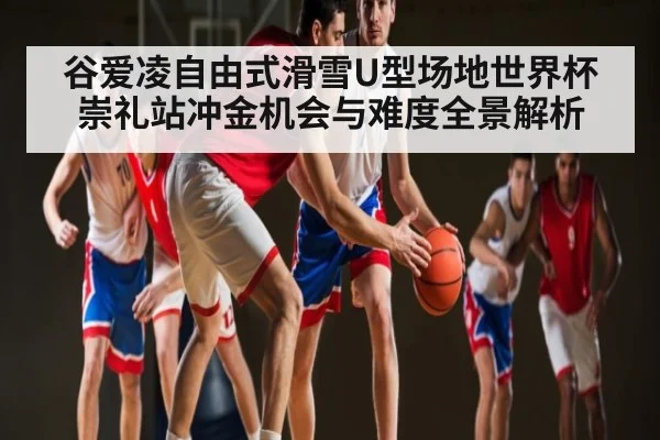 谷爱凌自由式滑雪U型场地世界杯崇礼站冲金机会与难度全景解析（kaiyun）